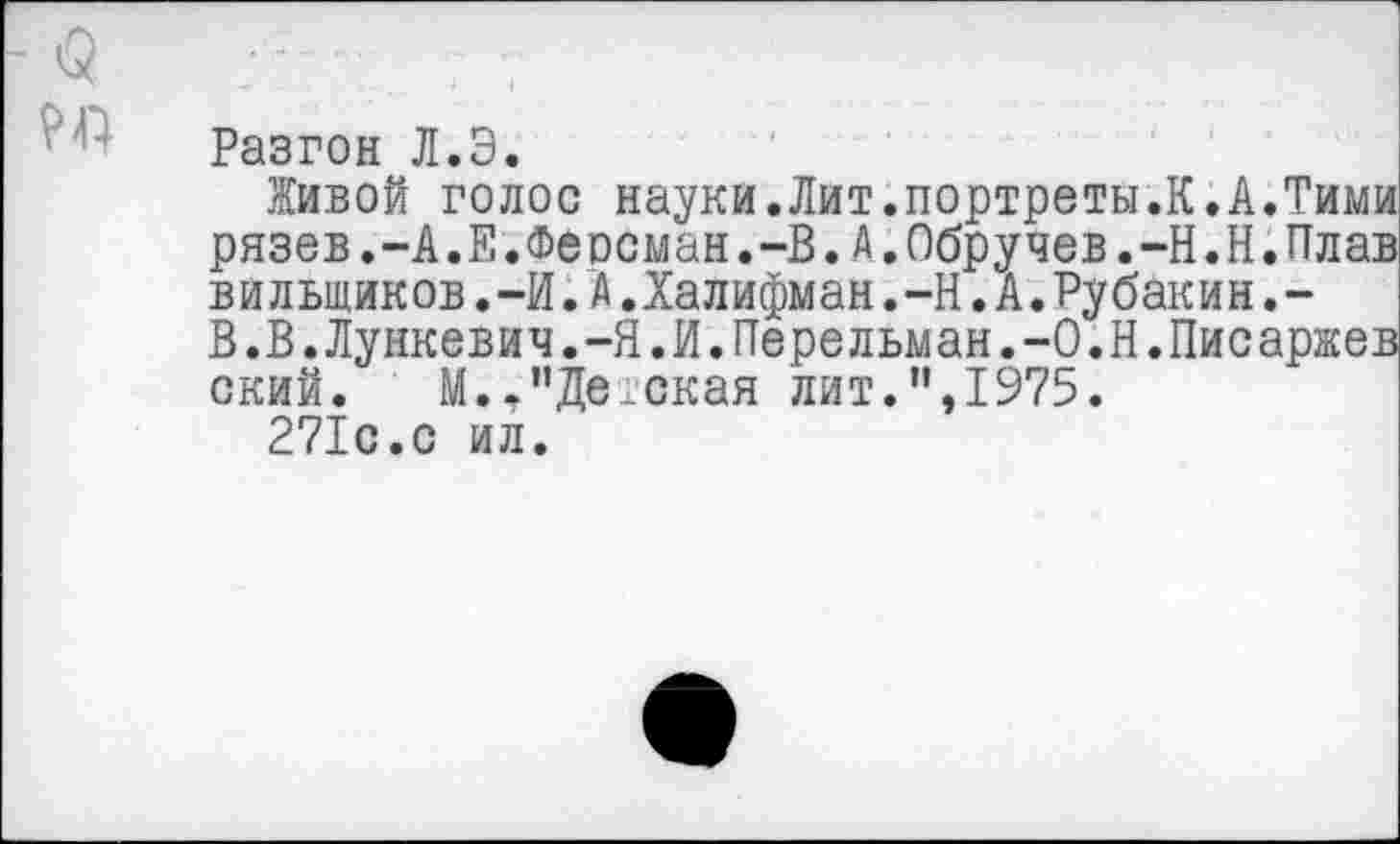 ﻿Разгон Л.Э.
Живой голос науки.Лит.портреты.К.А.Тими рязев.-А.Е.Феосман.-В.А.Обручев.-Н.Н.Плав вильщиков.-И.А.Халифман.-Н.А.Рубакин.-В.В.Лункевич.-Я.И.Перельман.-О.Н.Писаржев ский. М.,’’Детская лит.”,1975.
271с.с ил.